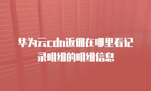 华为云cdn返佣在哪里看记录明细的明细信息