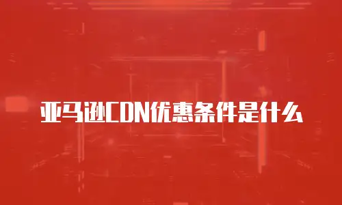 亚马逊CDN优惠条件是什么
