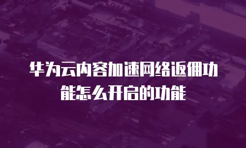 华为云内容加速网络返佣功能怎么开启的功能
