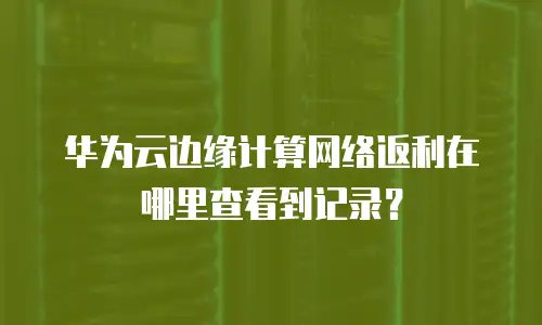 华为云边缘计算网络返利在哪里查看到记录？