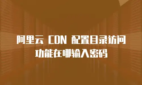 阿里云 CDN 配置目录访问功能在哪输入密码