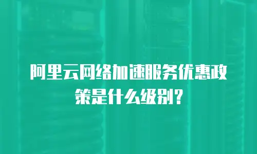 阿里云网络加速服务优惠政策是什么级别？