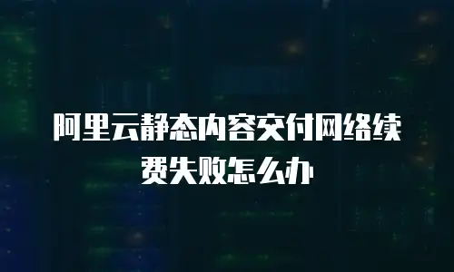 阿里云静态内容交付网络续费失败怎么办