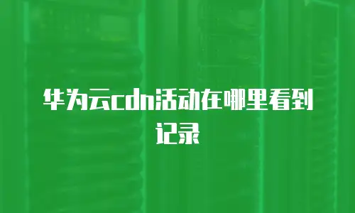 华为云cdn活动在哪里看到记录