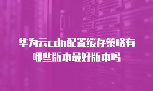 华为云cdn配置缓存策略有哪些版本最好版本吗