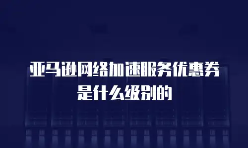 亚马逊网络加速服务优惠券是什么级别的