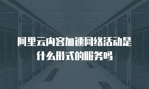 阿里云内容加速网络活动是什么形式的服务吗