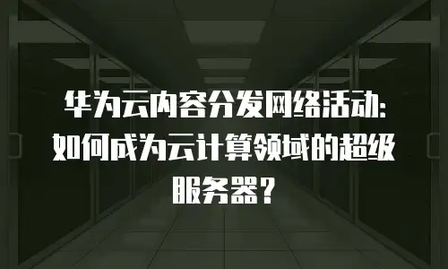 华为云内容分发网络活动：如何成为云计算领域的超级服务器？