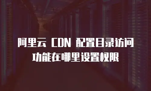 阿里云 CDN 配置目录访问功能在哪里设置权限