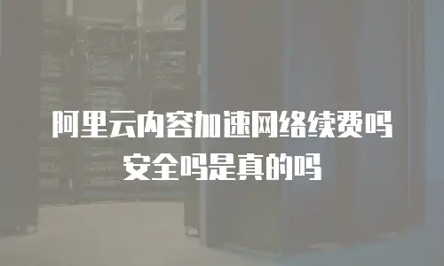 阿里云内容加速网络续费吗安全吗是真的吗