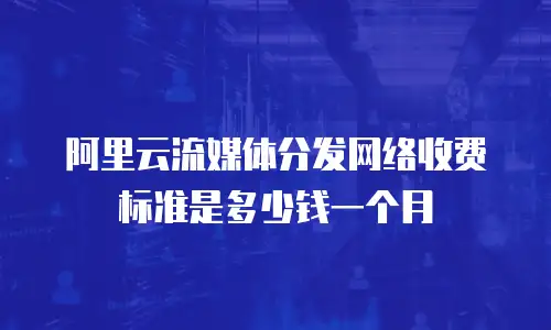 阿里云流媒体分发网络收费标准是多少钱一个月