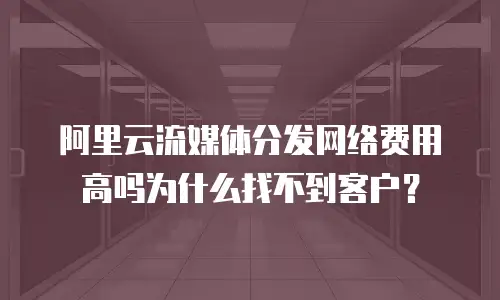 阿里云流媒体分发网络费用高吗为什么找不到客户？