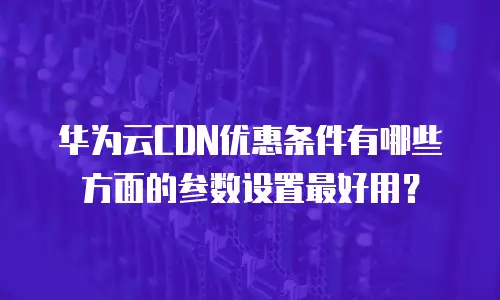 华为云CDN优惠条件有哪些方面的参数设置最好用？