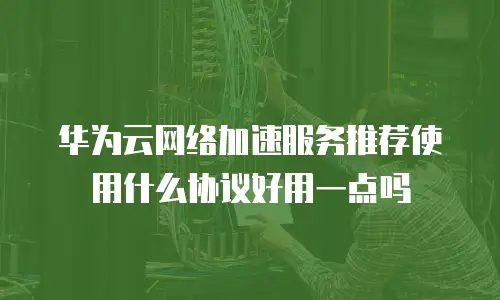 华为云网络加速服务推荐使用什么协议好用一点吗