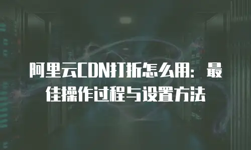 阿里云CDN打折怎么用：最佳操作过程与设置方法