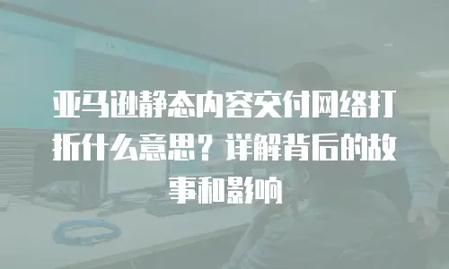亚马逊静态内容交付网络打折什么意思？详解背后的故事和影响
