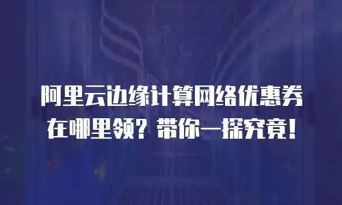 阿里云边缘计算网络优惠券在哪里领？带你一探究竟！