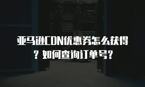 亚马逊CDN优惠券怎么获得？如何查询订单号？