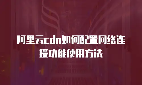 阿里云cdn如何配置网络连接功能使用方法