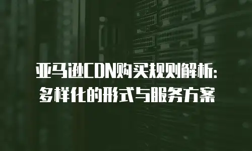 亚马逊CDN购买规则解析：多样化的形式与服务方案