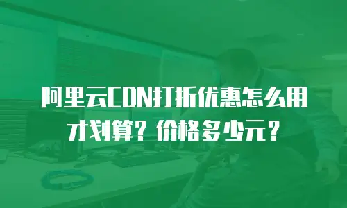 阿里云CDN打折优惠怎么用才划算？价格多少元？
