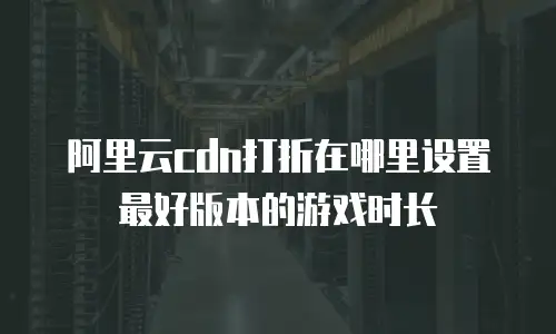 阿里云cdn打折在哪里设置最好版本的游戏时长