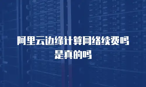 阿里云边缘计算网络续费吗是真的吗