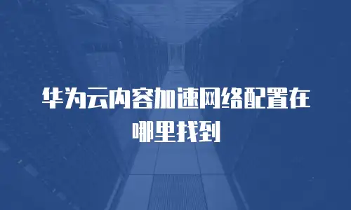 华为云内容加速网络配置在哪里找到