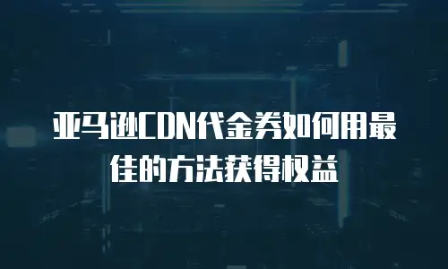 亚马逊CDN代金券如何用最佳的方法获得权益