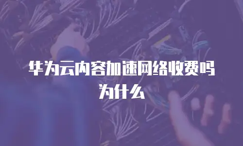 华为云内容加速网络收费吗为什么