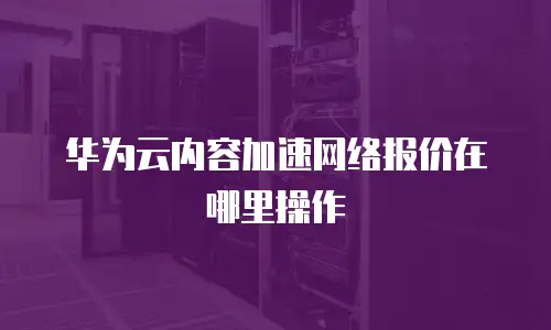 华为云内容加速网络报价在哪里操作