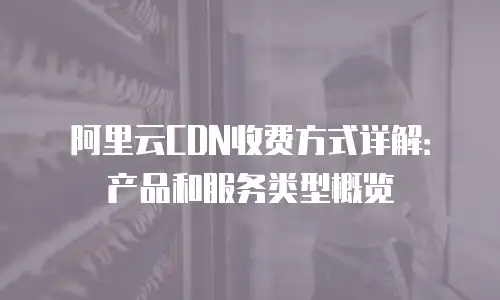 阿里云CDN收费方式详解：产品和服务类型概览