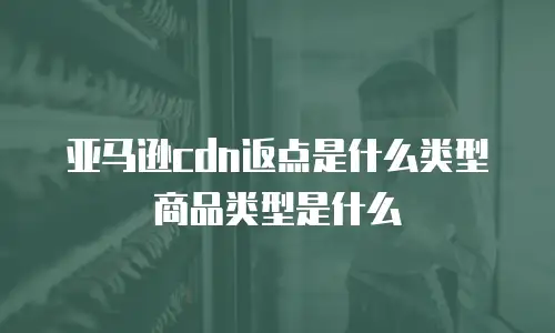 亚马逊cdn返点是什么类型商品类型是什么