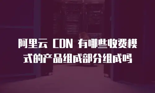 阿里云 CDN 有哪些收费模式的产品组成部分组成吗