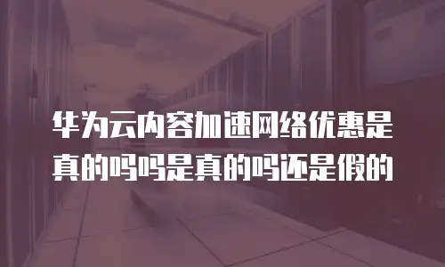 华为云内容加速网络优惠是真的吗吗是真的吗还是假的