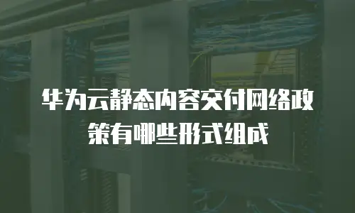 华为云静态内容交付网络政策有哪些形式组成