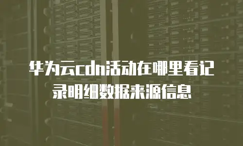 华为云cdn活动在哪里看记录明细数据来源信息