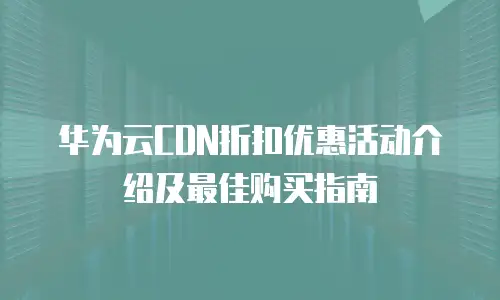 华为云CDN折扣优惠活动介绍及最佳购买指南