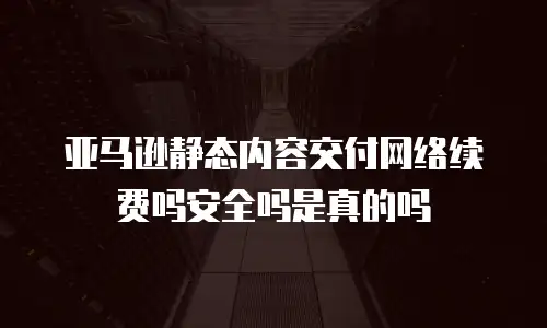 亚马逊静态内容交付网络续费吗安全吗是真的吗