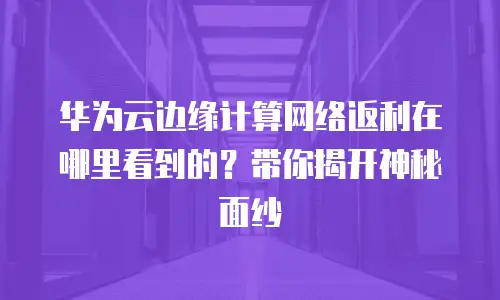 华为云边缘计算网络返利在哪里看到的？带你揭开神秘面纱