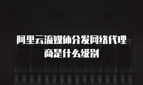 阿里云流媒体分发网络代理商是什么级别