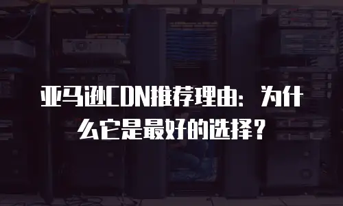 亚马逊CDN推荐理由：为什么它是最好的选择？