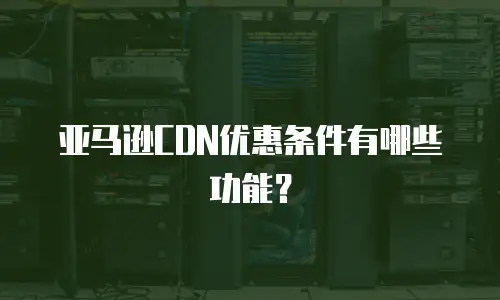亚马逊CDN优惠条件有哪些功能？