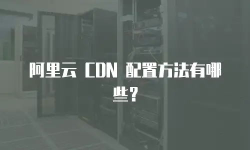 阿里云 CDN 配置方法有哪些？