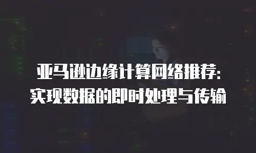 亚马逊边缘计算网络推荐：实现数据的即时处理与传输
