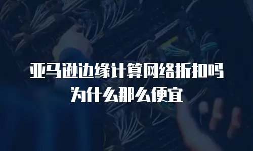 亚马逊边缘计算网络折扣吗为什么那么便宜