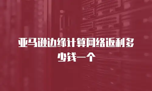 亚马逊边缘计算网络返利多少钱一个