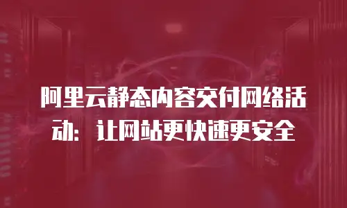 阿里云静态内容交付网络活动：让网站更快速更安全