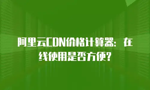 阿里云CDN价格计算器：在线使用是否方便？