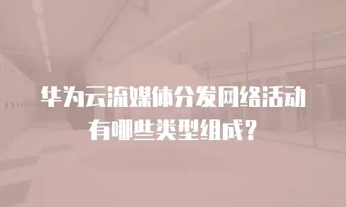 华为云流媒体分发网络活动有哪些类型组成？